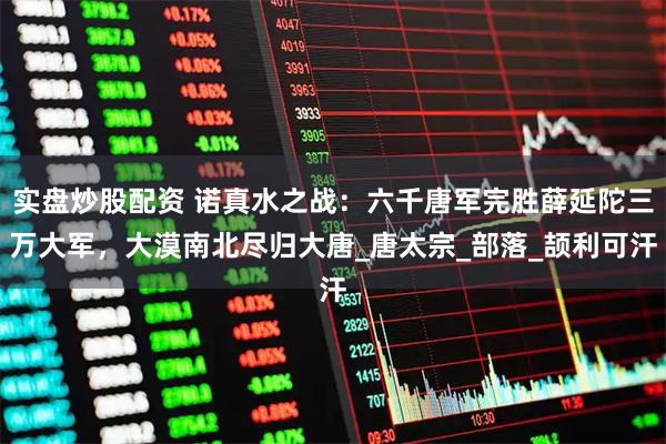 实盘炒股配资 诺真水之战：六千唐军完胜薛延陀三万大军，大漠南北尽归大唐_唐太宗_部落_颉利可汗