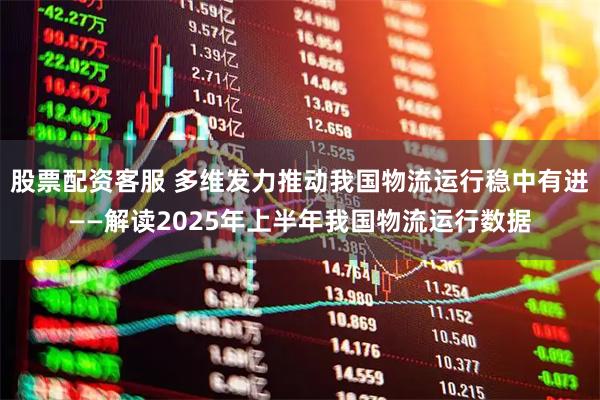 股票配资客服 多维发力推动我国物流运行稳中有进——解读2025年上半年我国物流运行数据
