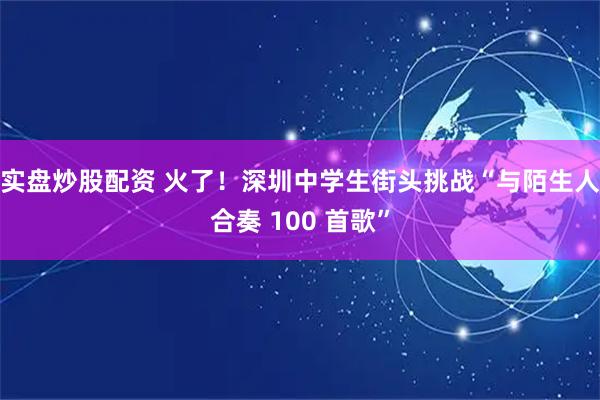 实盘炒股配资 火了！深圳中学生街头挑战“与陌生人合奏 100 首歌”