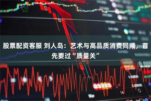 股票配资客服 刘人岛：艺术与高品质消费同频，首先要过“质量关”