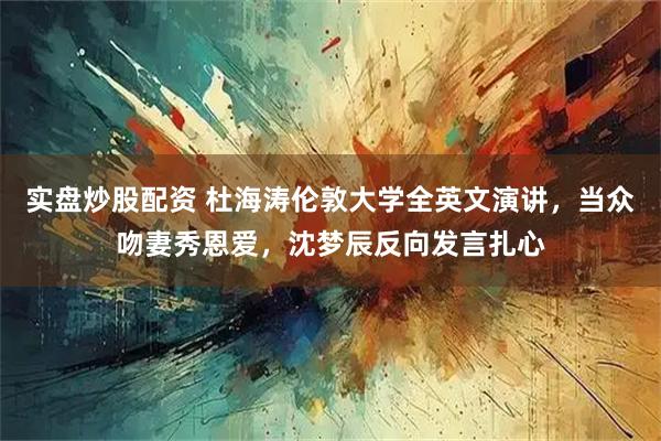 实盘炒股配资 杜海涛伦敦大学全英文演讲，当众吻妻秀恩爱，沈梦辰反向发言扎心