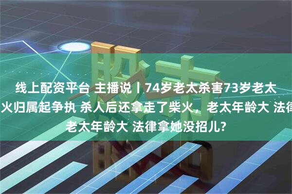 线上配资平台 主播说丨74岁老太杀害73岁老太并藏尸，因柴火归属起争执 杀人后还拿走了柴火，老太年龄大 法律拿她没招儿?