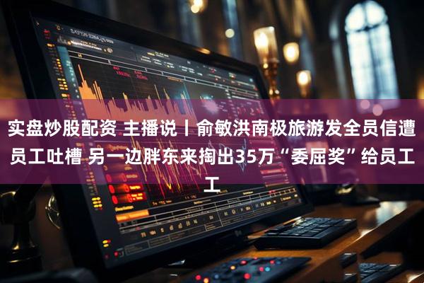 实盘炒股配资 主播说丨俞敏洪南极旅游发全员信遭员工吐槽 另一边胖东来掏出35万“委屈奖”给员工