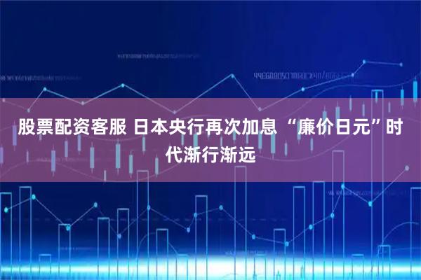 股票配资客服 日本央行再次加息 “廉价日元”时代渐行渐远