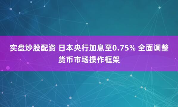 实盘炒股配资 日本央行加息至0.75% 全面调整货币市场操作框架