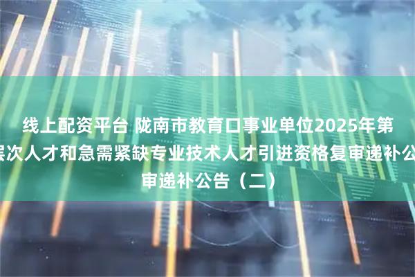 线上配资平台 陇南市教育口事业单位2025年第二批高层次人才和急需紧缺专业技术人才引进资格复审递补公告（二）